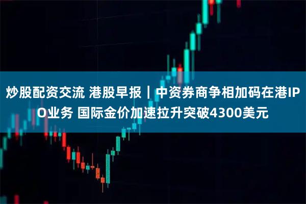 炒股配资交流 港股早报｜中资券商争相加码在港IPO业务 国际金价加速拉升突破4300美元