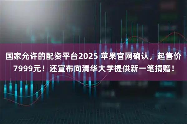 国家允许的配资平台2025 苹果官网确认,起售价7999元!还宣布向清华大学提供新一笔捐赠!
