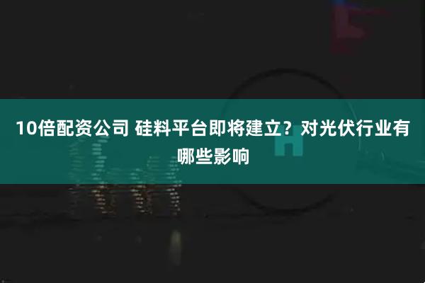10倍配资公司 硅料平台即将建立？对光伏行业有哪些影响
