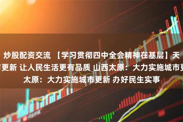炒股配资交流 【学习贯彻四中全会精神在基层】天津:加快实施城市更新 让人民生活更有品质 山西太原:大力实施城市更新 办好民生实事