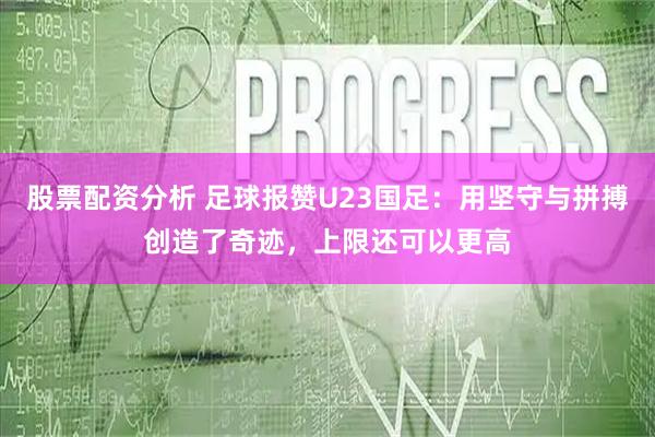 股票配资分析 足球报赞U23国足：用坚守与拼搏创造了奇迹，上限还可以更高