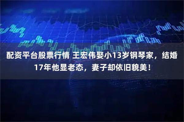 配资平台股票行情 王宏伟娶小13岁钢琴家，结婚17年他显老态，妻子却依旧貌美！