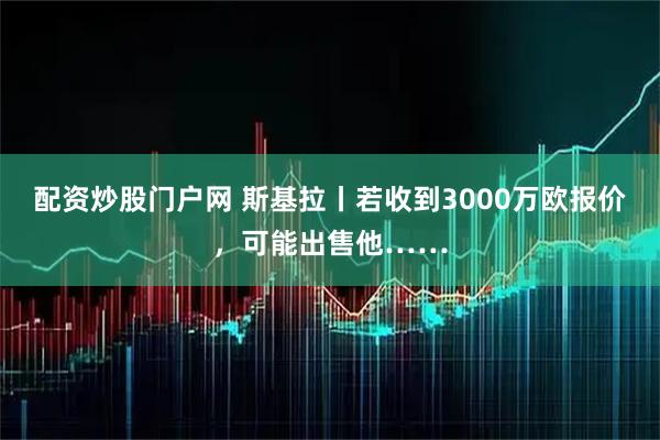 配资炒股门户网 斯基拉丨若收到3000万欧报价，可能出售他……