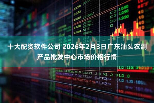 十大配资软件公司 2026年2月3日广东汕头农副产品批发中心市场价格行情