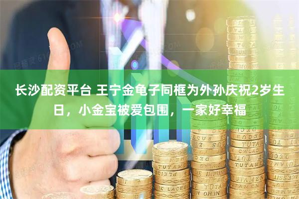 长沙配资平台 王宁金龟子同框为外孙庆祝2岁生日,小金宝被爱包围,一家好幸福